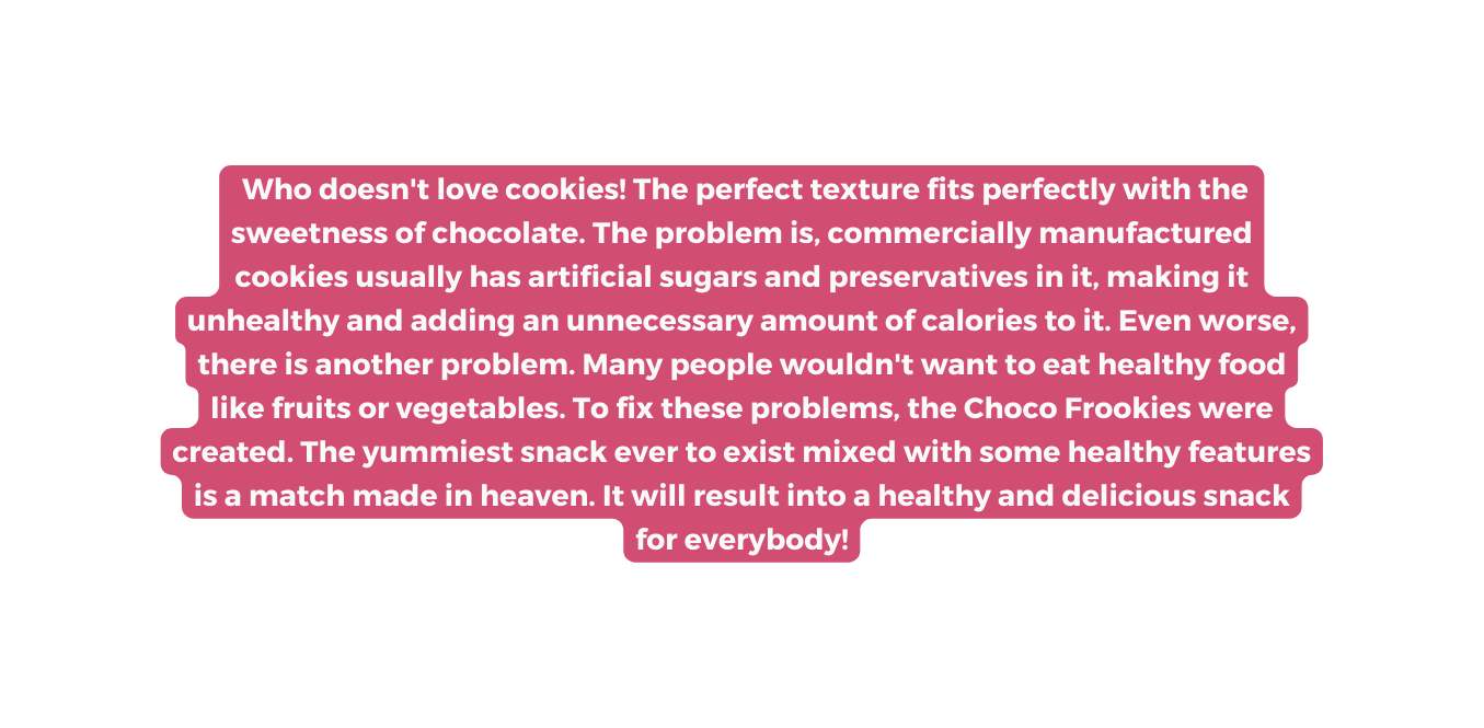 Who doesn t love cookies The perfect texture fits perfectly with the sweetness of chocolate The problem is commercially manufactured cookies usually has artificial sugars and preservatives in it making it unhealthy and adding an unnecessary amount of calories to it Even worse there is another problem Many people wouldn t want to eat healthy food like fruits or vegetables To fix these problems the Choco Frookies were created The yummiest snack ever to exist mixed with some healthy features is a match made in heaven It will result into a healthy and delicious snack for everybody