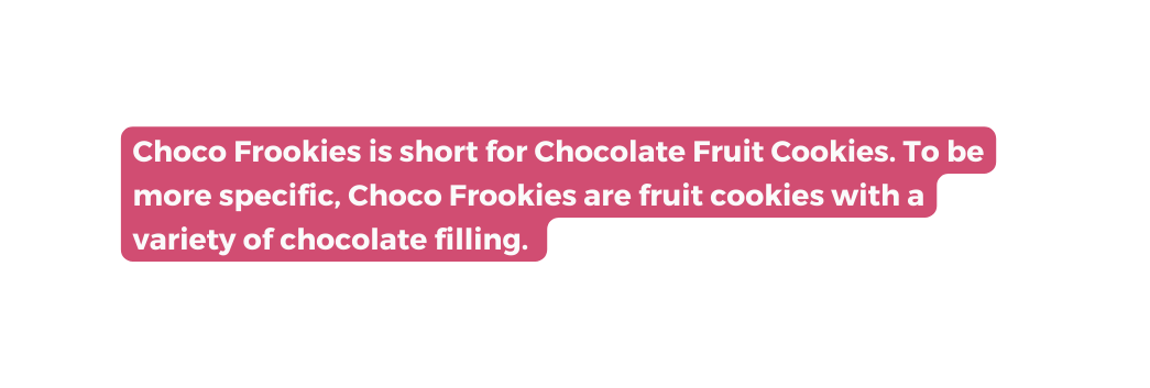 Choco Frookies is short for Chocolate Fruit Cookies To be more specific Choco Frookies are fruit cookies with a variety of chocolate filling