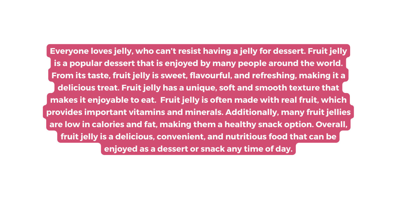 Everyone loves jelly who can t resist having a jelly for dessert Fruit jelly is a popular dessert that is enjoyed by many people around the world From its taste fruit jelly is sweet flavourful and refreshing making it a delicious treat Fruit jelly has a unique soft and smooth texture that makes it enjoyable to eat Fruit jelly is often made with real fruit which provides important vitamins and minerals Additionally many fruit jellies are low in calories and fat making them a healthy snack option Overall fruit jelly is a delicious convenient and nutritious food that can be enjoyed as a dessert or snack any time of day