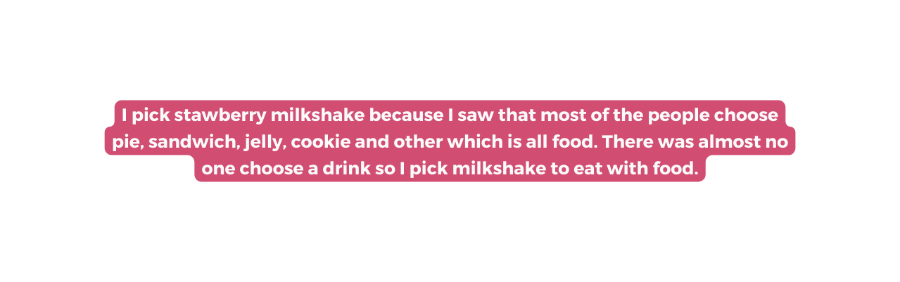 I pick stawberry milkshake because I saw that most of the people choose pie sandwich jelly cookie and other which is all food There was almost no one choose a drink so I pick milkshake to eat with food